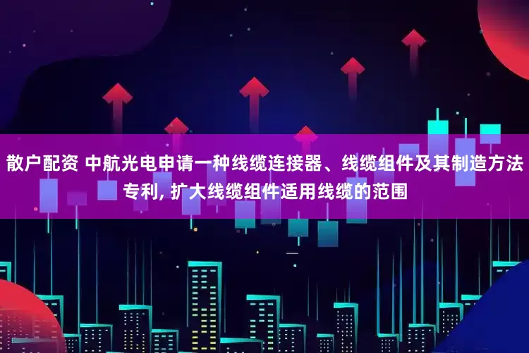 散户配资 中航光电申请一种线缆连接器、线缆组件及其制造方法专利, 扩大线缆组件适用线缆的范围