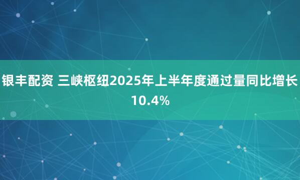 银丰配资 三峡枢纽2025年上半年度通过量同比增长10.4%