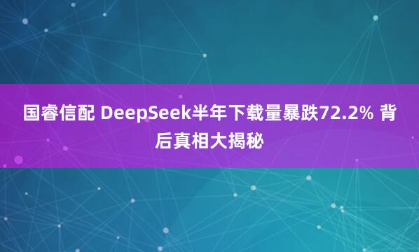 国睿信配 DeepSeek半年下载量暴跌72.2% 背后真相大揭秘