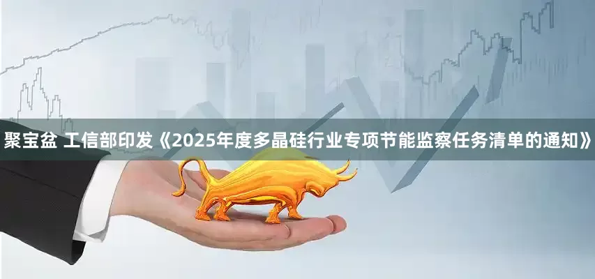 聚宝盆 工信部印发《2025年度多晶硅行业专项节能监察任务清单的通知》