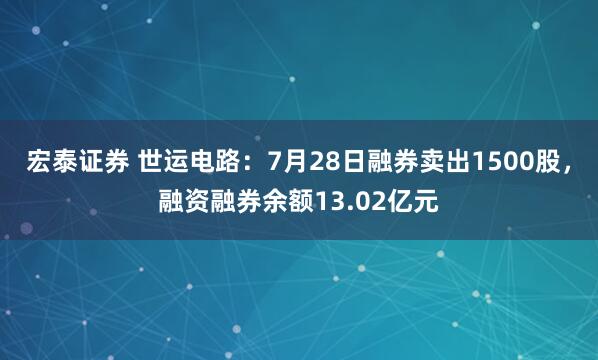 宏泰证券 世运电路：7月28日融券卖出1500股，融资融券余额13.02亿元