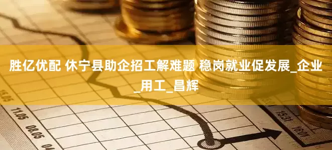 胜亿优配 休宁县助企招工解难题 稳岗就业促发展_企业_用工_昌辉