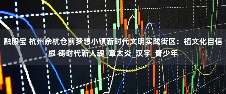 融股宝 杭州余杭仓前梦想小镇新时代文明实践街区：植文化自信根 铸时代新人魂_章太炎_汉字_青少年