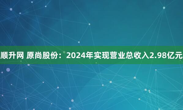 顺升网 原尚股份：2024年实现营业总收入2.98亿元