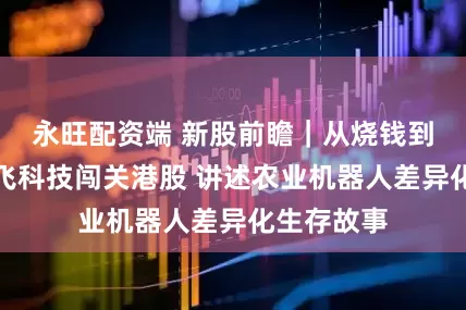永旺配资端 新股前瞻｜从烧钱到造血：极飞科技闯关港股 讲述农业机器人差异化生存故事